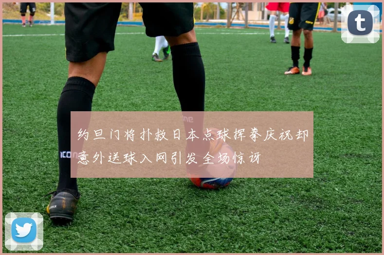 约旦门将扑救日本点球挥拳庆祝却意外送球入网引发全场惊讶