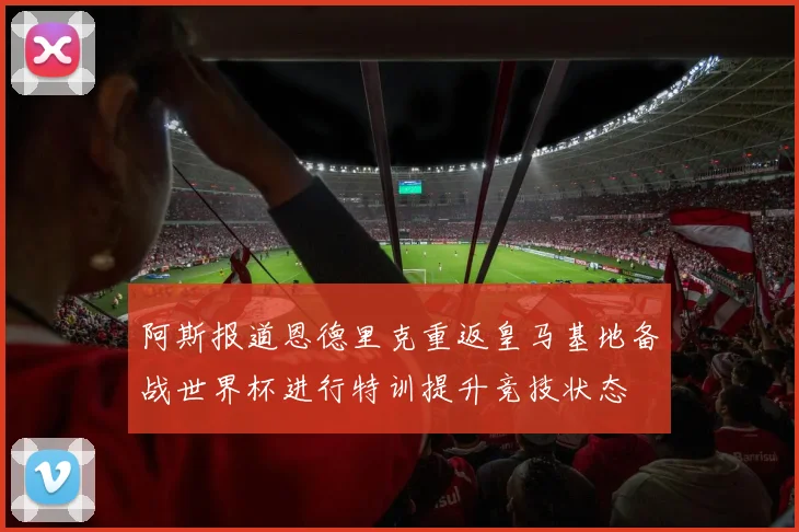 阿斯报道恩德里克重返皇马基地备战世界杯进行特训提升竞技状态