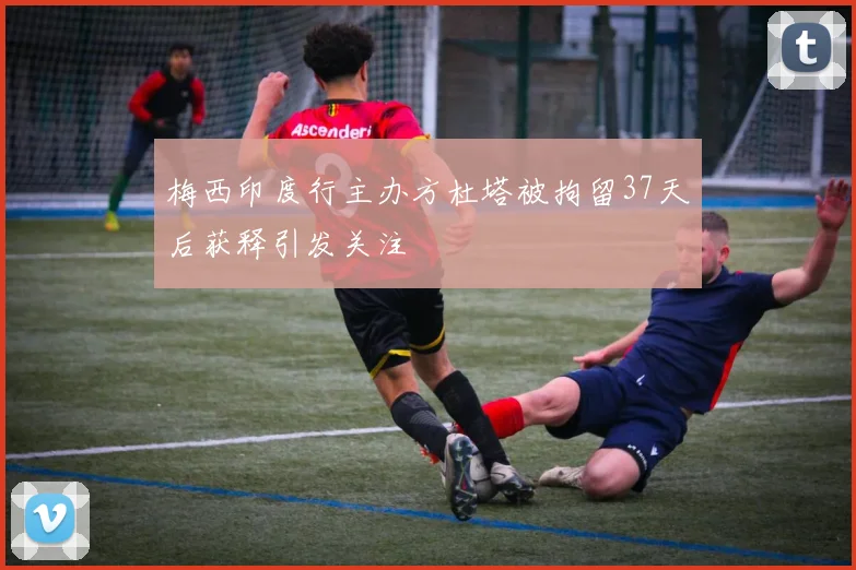 梅西印度行主办方杜塔被拘留37天后获释引发关注