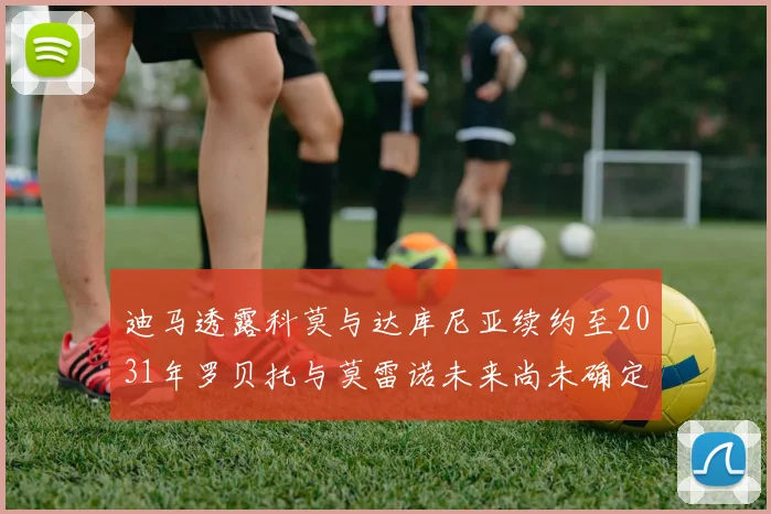 迪马透露科莫与达库尼亚续约至2031年罗贝托与莫雷诺未来尚未确定
