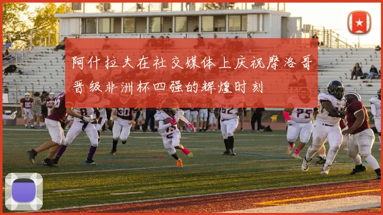 阿什拉夫在社交媒体上庆祝摩洛哥晋级非洲杯四强的辉煌时刻