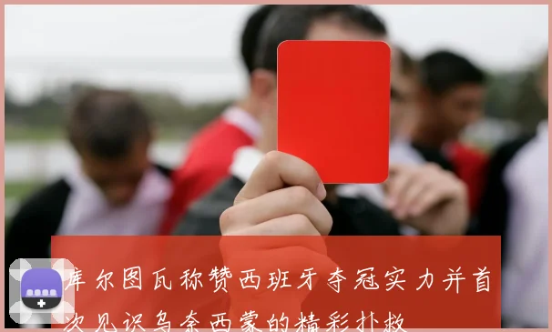 库尔图瓦称赞西班牙夺冠实力并首次见识乌奈西蒙的精彩扑救