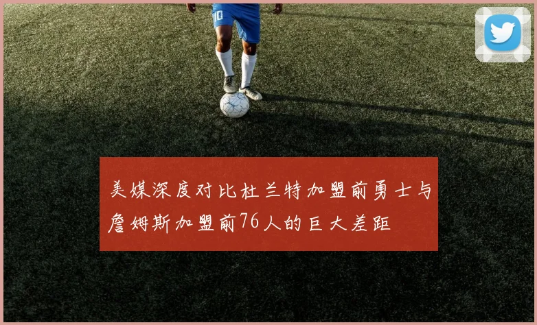 美媒深度对比杜兰特加盟前勇士与詹姆斯加盟前76人的巨大差距