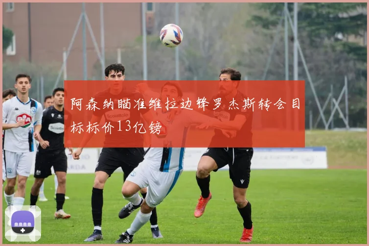 阿森纳瞄准维拉边锋罗杰斯转会目标标价13亿镑