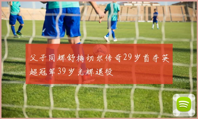 父子同辉舒梅切尔传奇29岁首夺英超冠军39岁光辉退役