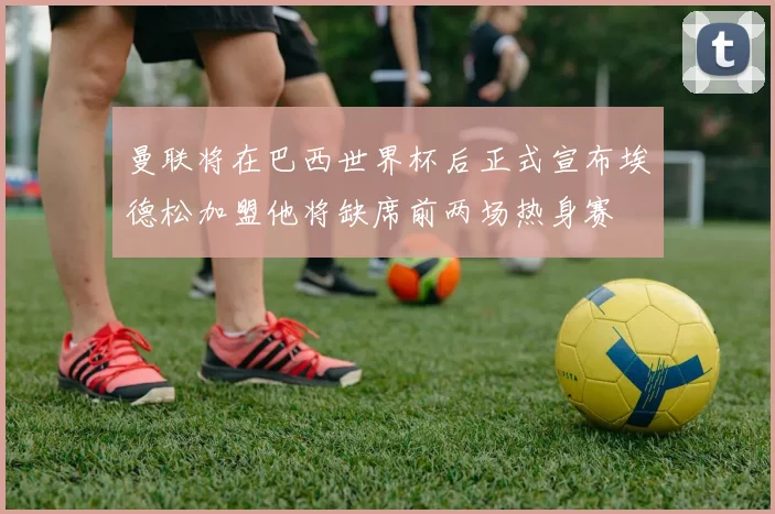 曼联将在巴西世界杯后正式宣布埃德松加盟他将缺席前两场热身赛