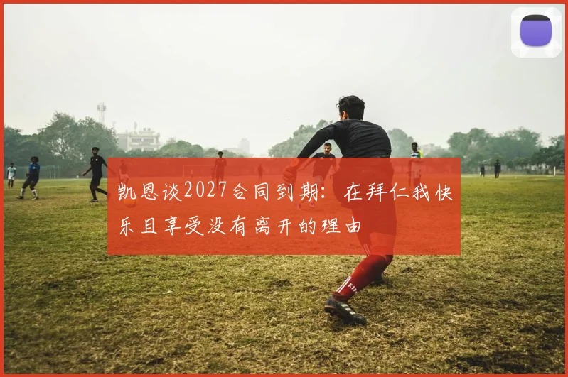 凯恩谈2027合同到期：在拜仁我快乐且享受没有离开的理由
