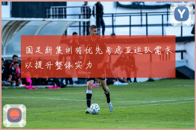 国足新集训将优先考虑亚运队需求以提升整体实力