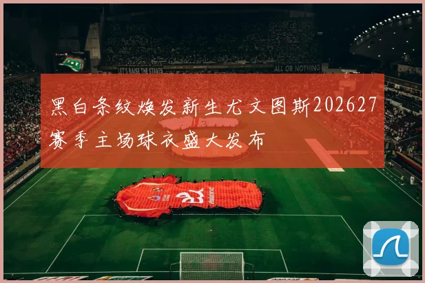 黑白条纹焕发新生尤文图斯202627赛季主场球衣盛大发布