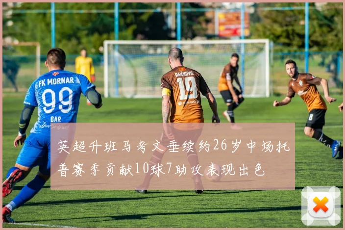 英超升班马考文垂续约26岁中场托普赛季贡献10球7助攻表现出色