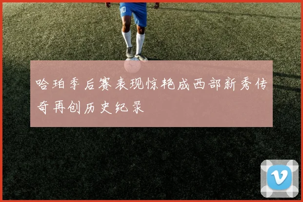 哈珀季后赛表现惊艳成西部新秀传奇再创历史纪录