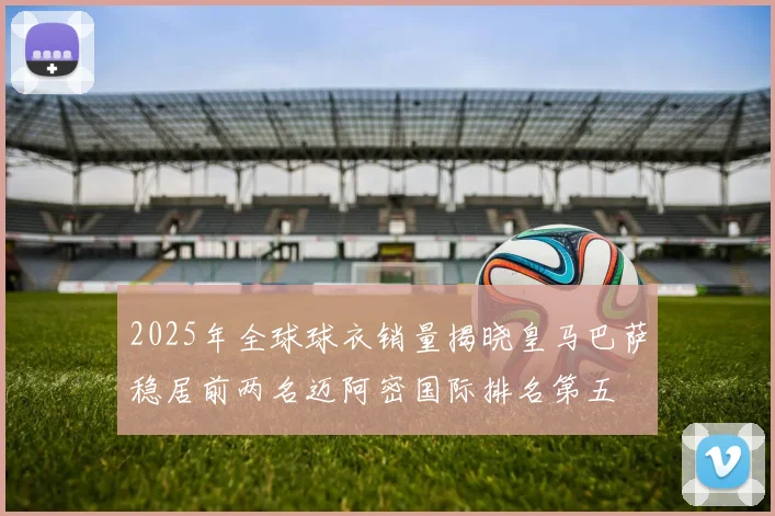 2025年全球球衣销量揭晓皇马巴萨稳居前两名迈阿密国际排名第五