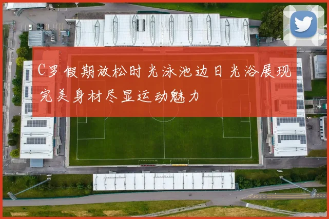 C罗假期放松时光泳池边日光浴展现完美身材尽显运动魅力