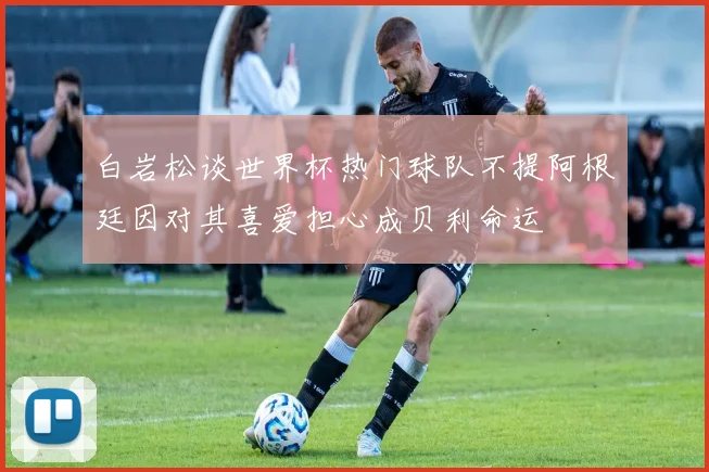 白岩松谈世界杯热门球队不提阿根廷因对其喜爱担心成贝利命运