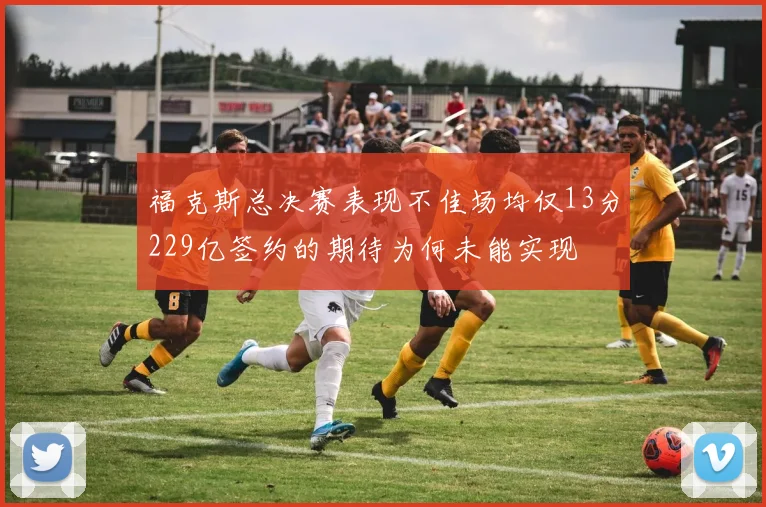 福克斯总决赛表现不佳场均仅13分229亿签约的期待为何未能实现