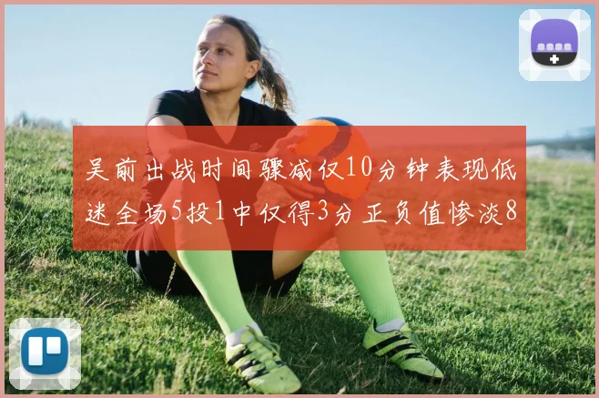 吴前出战时间骤减仅10分钟表现低迷全场5投1中仅得3分正负值惨淡8