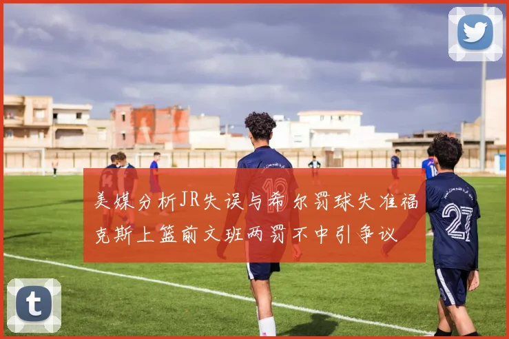 美媒分析JR失误与希尔罚球失准福克斯上篮前文班两罚不中引争议