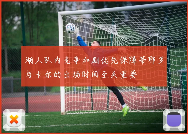 湖人队内竞争加剧优先保障蒂耶罗与卡尔的出场时间至关重要
